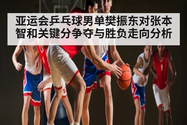 亚运会乒乓球男单樊振东对张本智和关键分争夺与胜负走向分析