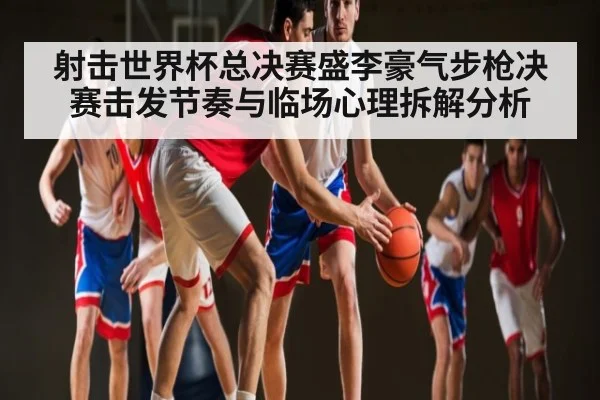 射击世界杯总决赛盛李豪气步枪决赛击发节奏与临场心理拆解分析
